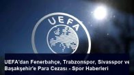 UEFA’dan Fenerbahçe, Trabzonspor, Sivasspor ve Başakşehir’e Para Cezası – Spor Haberleri